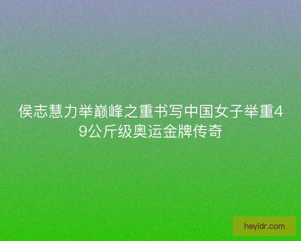 侯志慧力举巅峰之重书写中国女子举重49公斤级奥运金牌传奇