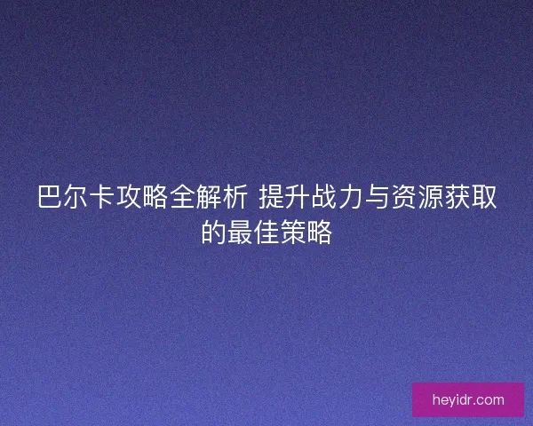 巴尔卡攻略全解析 提升战力与资源获取的最佳策略