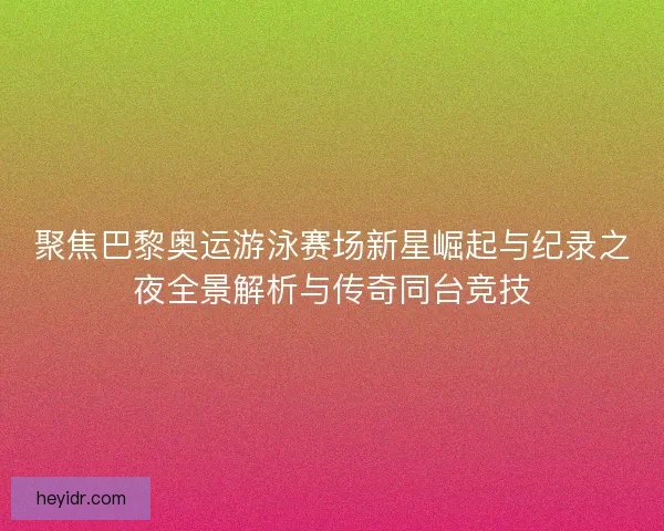 聚焦巴黎奥运游泳赛场新星崛起与纪录之夜全景解析与传奇同台竞技