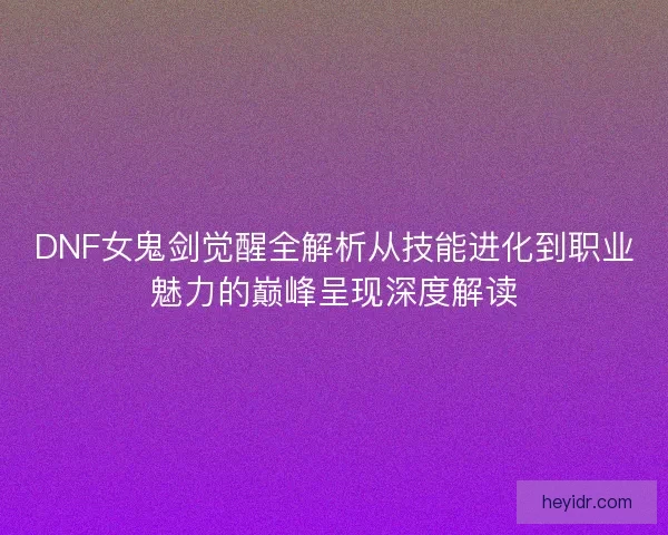 DNF女鬼剑觉醒全解析从技能进化到职业魅力的巅峰呈现深度解读