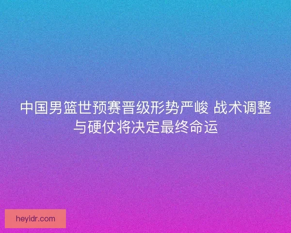 中国男篮世预赛晋级形势严峻 战术调整与硬仗将决定最终命运