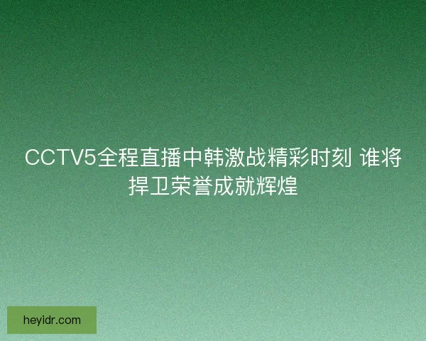 CCTV5全程直播中韩激战精彩时刻 谁将捍卫荣誉成就辉煌 CCTV5全程直播中韩激战精彩时刻 谁将捍卫荣誉成就辉煌