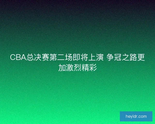 CBA总决赛第二场即将上演 争冠之路更加激烈精彩