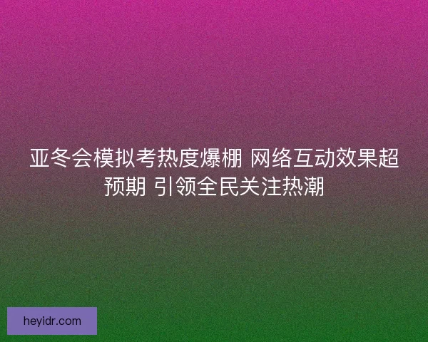 亚冬会模拟考热度爆棚 网络互动效果超预期 引领全民关注热潮