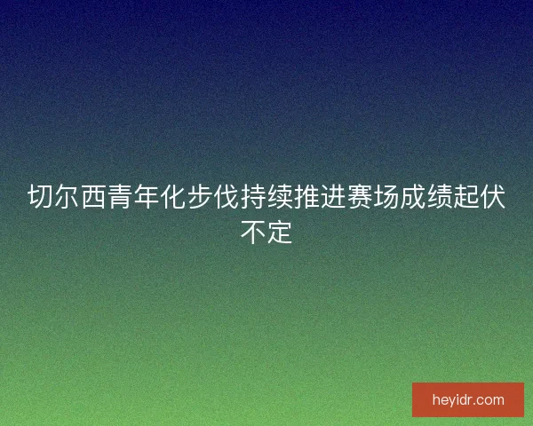 切尔西青年化步伐持续推进赛场成绩起伏不定 切尔西青年化步伐持续推进赛场成绩起伏不定
