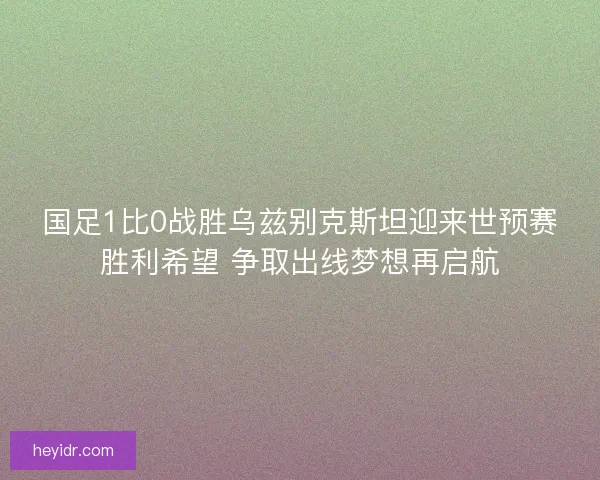 国足1比0战胜乌兹别克斯坦迎来世预赛胜利希望 争取出线梦想再启航