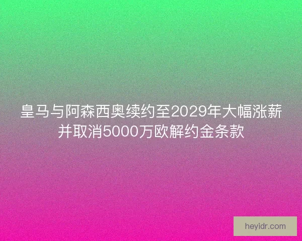 皇马与阿森西奥续约至2029年大幅涨薪并取消5000万欧解约金条款