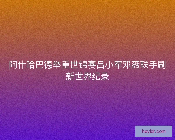 阿什哈巴德举重世锦赛吕小军邓薇联手刷新世界纪录
