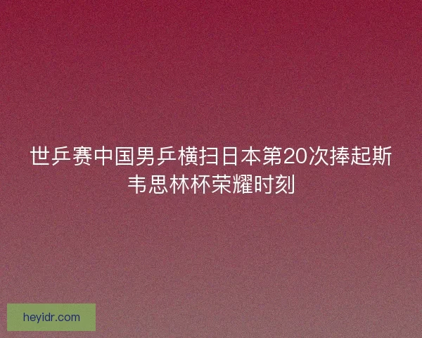世乒赛中国男乒横扫日本第20次捧起斯韦思林杯荣耀时刻 世乒赛中国男乒横扫日本第20次捧起斯韦思林杯荣耀时刻