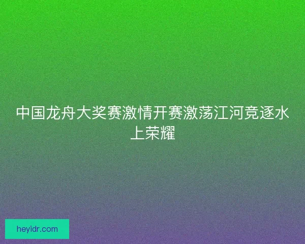 中国龙舟大奖赛激情开赛激荡江河竞逐水上荣耀