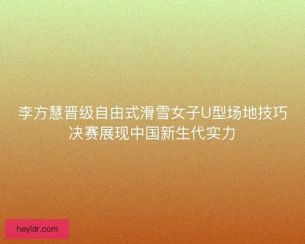 李方慧晋级自由式滑雪女子U型场地技巧决赛展现中国新生代实力