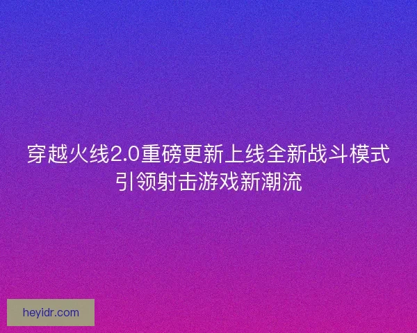 穿越火线2.0重磅更新上线全新战斗模式引领射击游戏新潮流