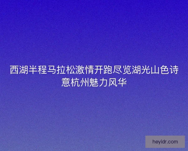西湖半程马拉松激情开跑尽览湖光山色诗意杭州魅力风华