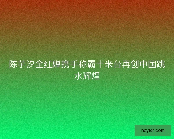 陈芋汐全红婵携手称霸十米台再创中国跳水辉煌