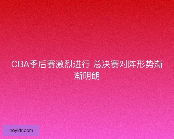 CBA季后赛激烈进行 总决赛对阵形势渐渐明朗