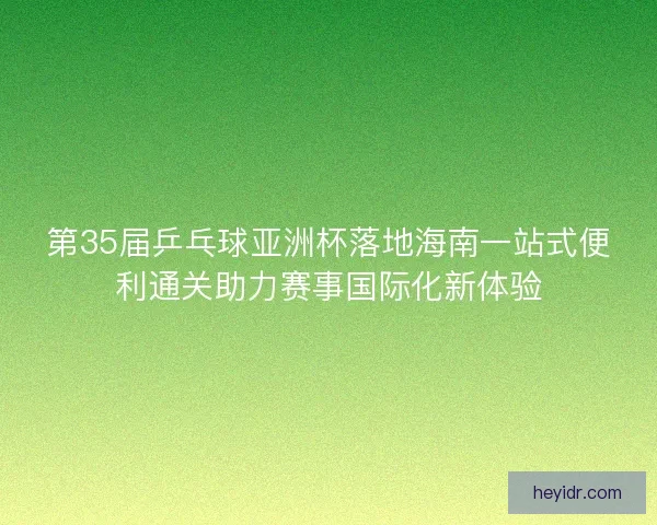 第35届乒乓球亚洲杯落地海南一站式便利通关助力赛事国际化新体验 第35届乒乓球亚洲杯落地海南一站式便利通关助力赛事国际化新体验