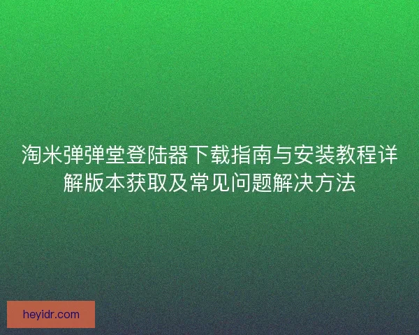 淘米弹弹堂登陆器下载指南与安装教程详解版本获取及常见问题解决方法