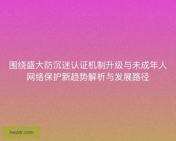围绕盛大防沉迷认证机制升级与未成年人网络保护新趋势解析与发展路径