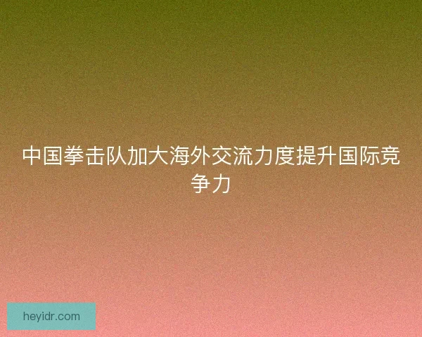 中国拳击队加大海外交流力度提升国际竞争力