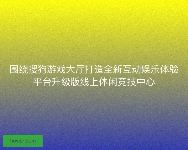 围绕搜狗游戏大厅打造全新互动娱乐体验平台升级版线上休闲竞技中心