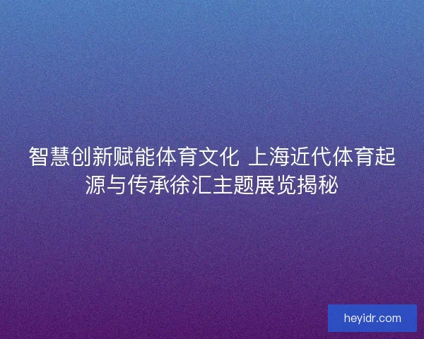 智慧创新赋能体育文化 上海近代体育起源与传承徐汇主题展览揭秘