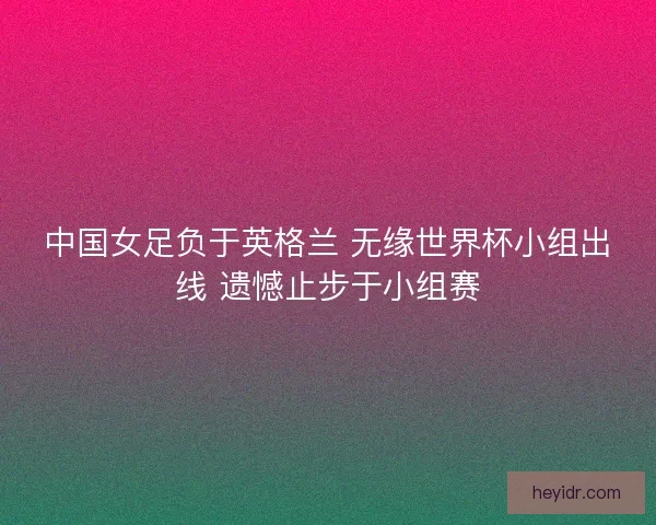 中国女足负于英格兰 无缘世界杯小组出线 遗憾止步于小组赛