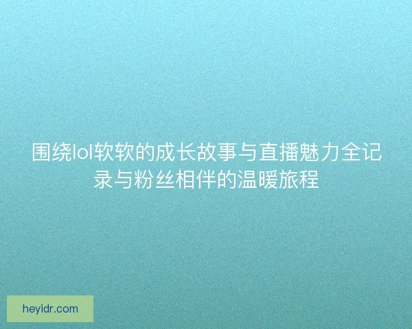 围绕lol软软的成长故事与直播魅力全记录与粉丝相伴的温暖旅程