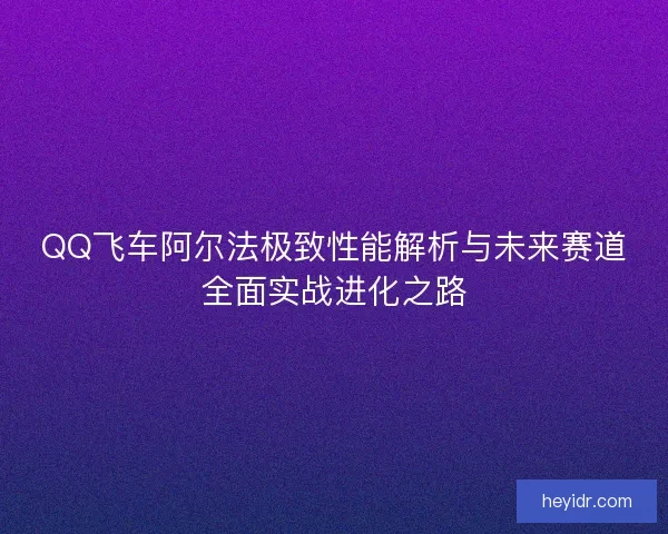 QQ飞车阿尔法极致性能解析与未来赛道全面实战进化之路
