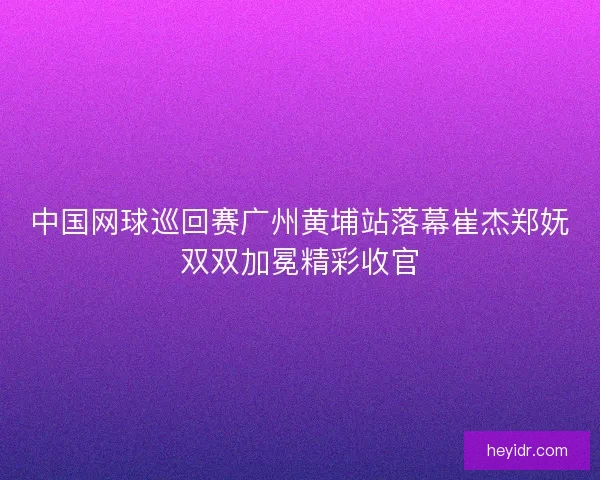 中国网球巡回赛广州黄埔站落幕崔杰郑妩双双加冕精彩收官