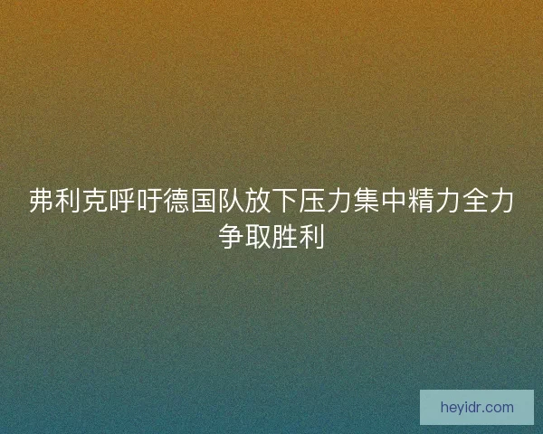 弗利克呼吁德国队放下压力集中精力全力争取胜利 弗利克呼吁德国队放下压力集中精力全力争取胜利