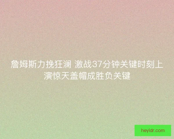 詹姆斯力挽狂澜 激战37分钟关键时刻上演惊天盖帽成胜负关键