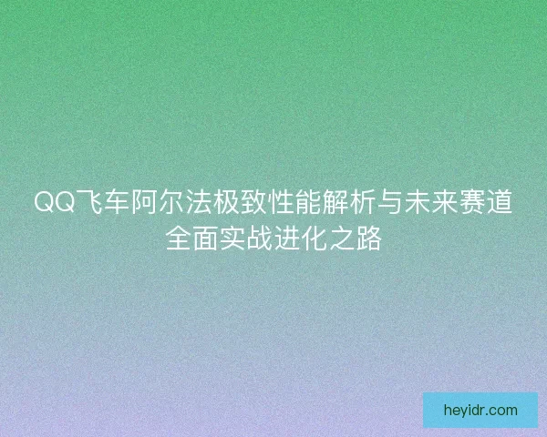 QQ飞车阿尔法极致性能解析与未来赛道全面实战进化之路 QQ飞车阿尔法极致性能解析与未来赛道全面实战进化之路